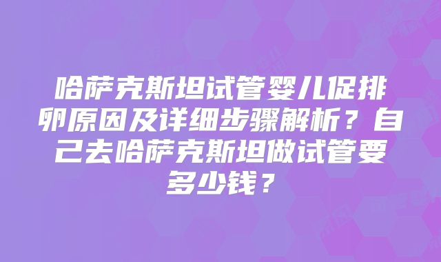 哈萨克斯坦试管婴儿促排卵原因及详细步骤解析？自己去哈萨克斯坦做试管要多少钱？