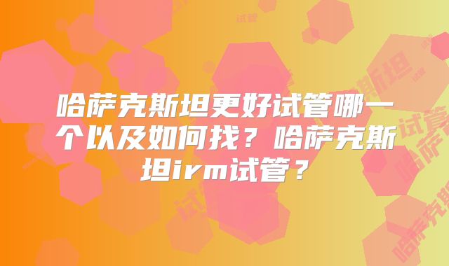 哈萨克斯坦更好试管哪一个以及如何找？哈萨克斯坦irm试管？
