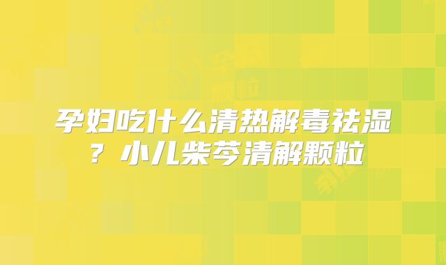 孕妇吃什么清热解毒祛湿?小儿柴芩清解颗粒