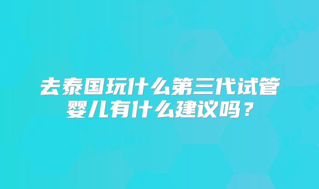 去泰国玩什么第三代试管婴儿有什么建议吗？