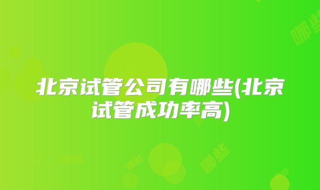 北京试管公司有哪些(北京试管成功率高)