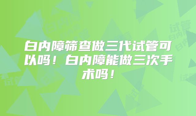 白内障筛查做三代试管可以吗!白内障能做三次手术吗!