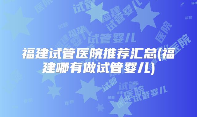 福建试管医院推荐汇总(福建哪有做试管婴儿)