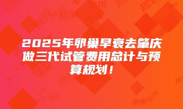 2025年卵巢早衰去肇庆做三代试管费用总计与预算规划！