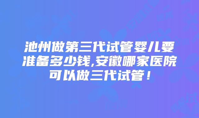 池州做第三代试管婴儿要准备多少钱,安徽哪家医院可以做三代试管!