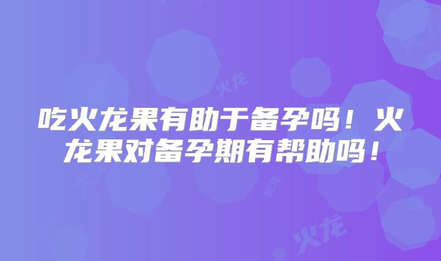 吃火龙果有助于备孕吗！火龙果对备孕期有帮助吗！