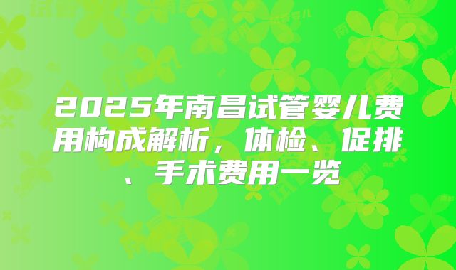 2025年南昌试管婴儿费用构成解析,体检、促排、手术费用一览