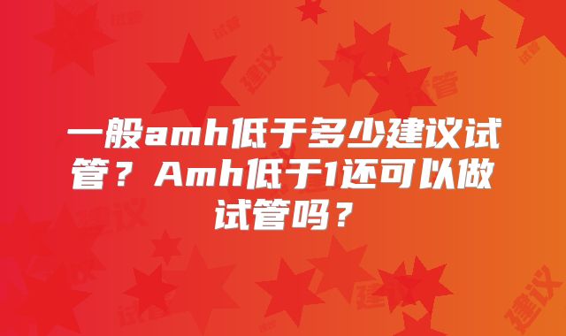 一般amh低于多少建议试管?Amh低于1还可以做试管吗?