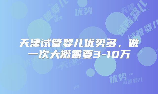 天津试管婴儿优势多，做一次大概需要3-10万