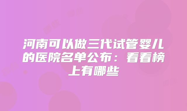 河南可以做三代试管婴儿的医院名单公布：看看榜上有哪些