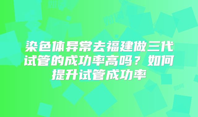 染色体异常去福建做三代试管的成功率高吗?如何提升试管成功率