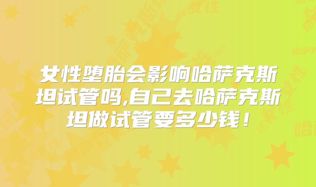 女性堕胎会影响哈萨克斯坦试管吗,自己去哈萨克斯坦做试管要多少钱！