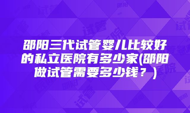邵阳三代试管婴儿比较好的私立医院有多少家(邵阳做试管需要多少钱?)