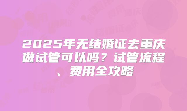 2025年无结婚证去重庆做试管可以吗？试管流程、费用全攻略