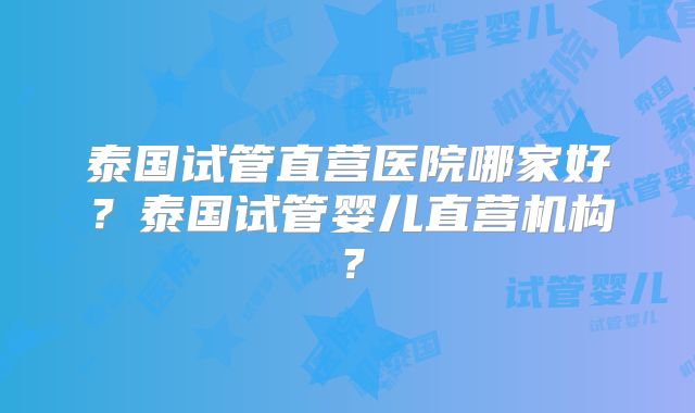 泰国试管直营医院哪家好？泰国试管婴儿直营机构？