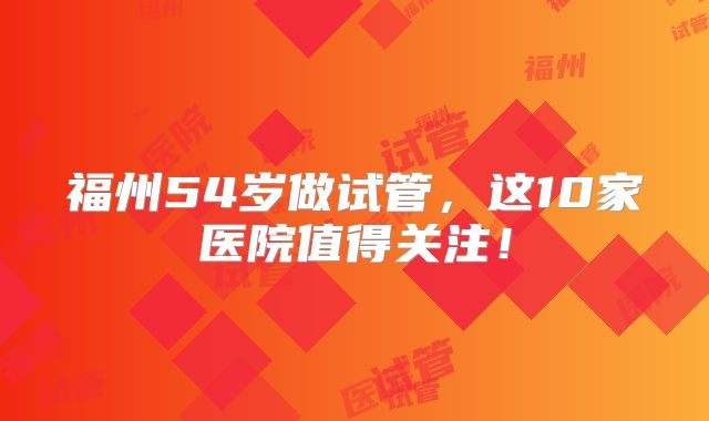 福州54岁做试管,这10家医院值得关注!
