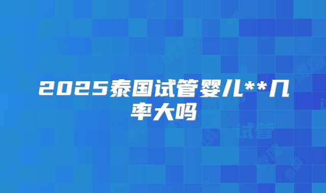 2025泰国试管婴儿**几率大吗