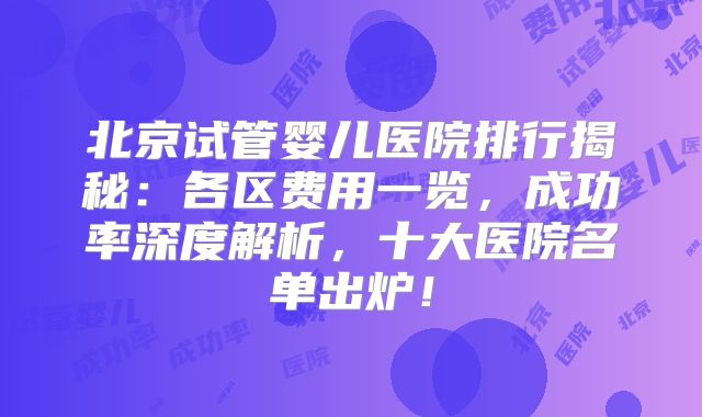北京试管婴儿医院排行揭秘：各区费用一览，成功率深度解析，十大医院名单出炉！