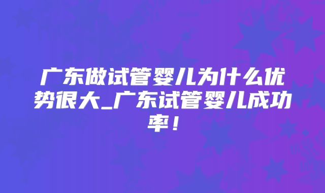 广东做试管婴儿为什么优势很大_广东试管婴儿成功率！