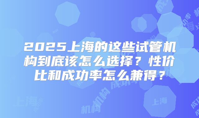 2025上海的这些试管机构到底该怎么选择？性价比和成功率怎么兼得？