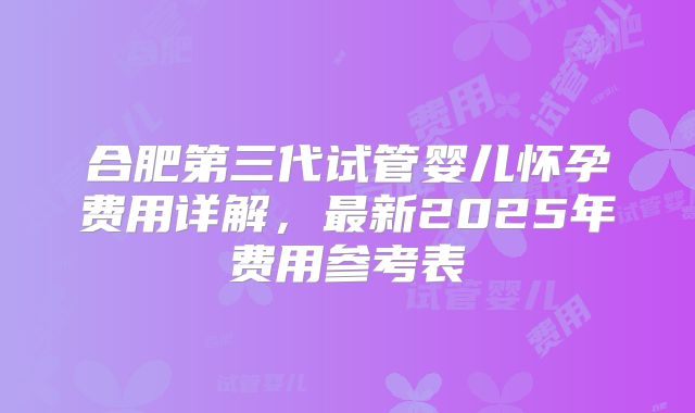 合肥第三代试管婴儿怀孕费用详解,最新2025年费用参考表