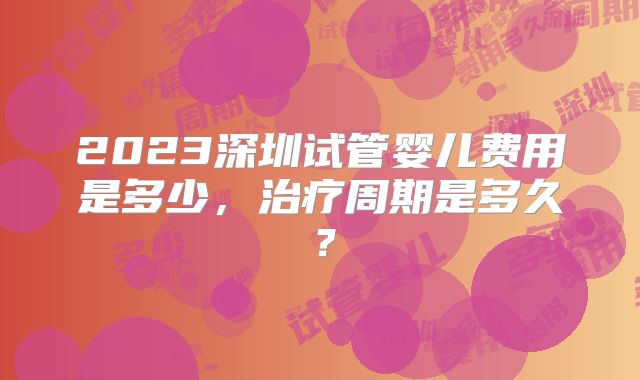 2023深圳试管婴儿费用是多少，治疗周期是多久？