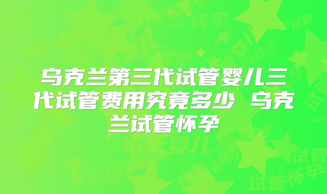 乌克兰第三代试管婴儿三代试管费用究竟多少 乌克兰试管怀孕