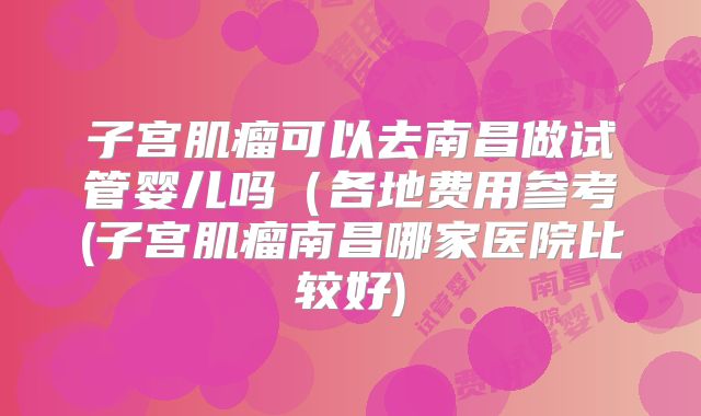 子宫肌瘤可以去南昌做试管婴儿吗（各地费用参考(子宫肌瘤南昌哪家医院比较好)