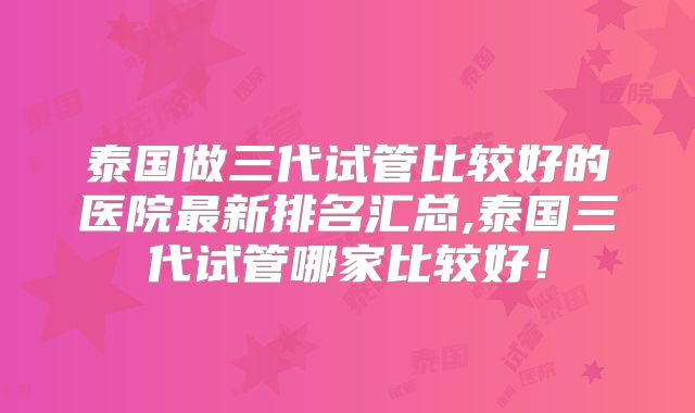 泰国做三代试管比较好的医院最新排名汇总,泰国三代试管哪家比较好!