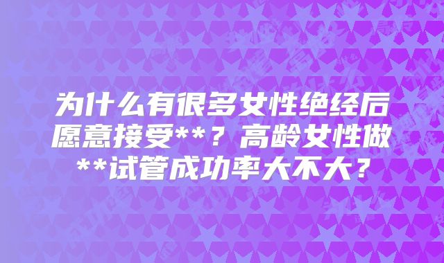 为什么有很多女性绝经后愿意接受**?高龄女性做**试管成功率大不大?