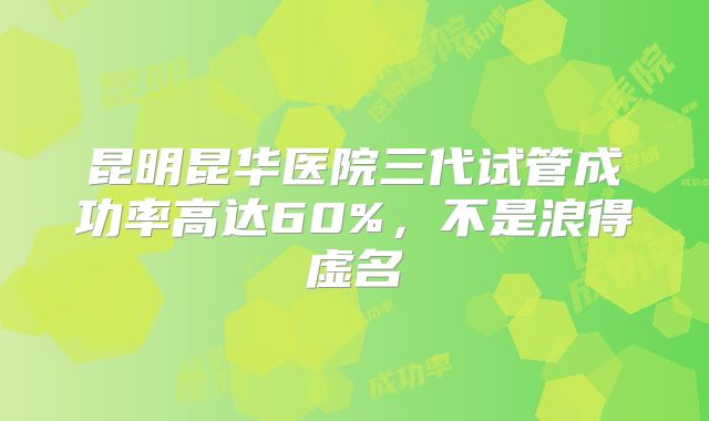 昆明昆华医院三代试管成功率高达60%，不是浪得虚名