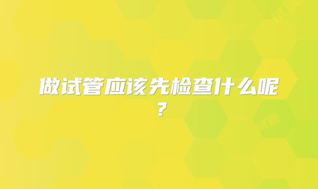 做试管应该先检查什么呢?