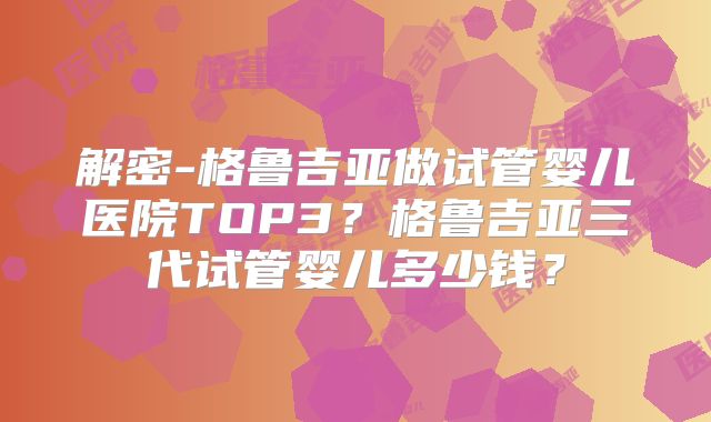 解密-格鲁吉亚做试管婴儿医院TOP3？格鲁吉亚三代试管婴儿多少钱？