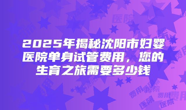 2025年揭秘沈阳市妇婴医院单身试管费用,您的生育之旅需要多少钱