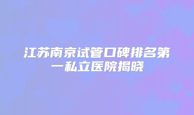 江苏南京试管口碑排名第一私立医院揭晓