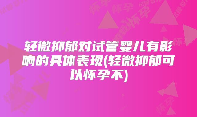 轻微抑郁对试管婴儿有影响的具体表现(轻微抑郁可以怀孕不)