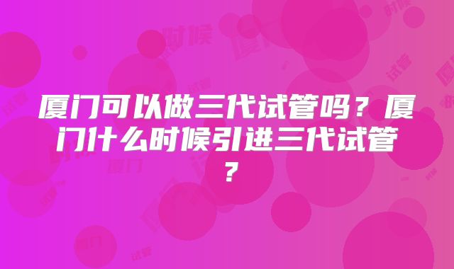 厦门可以做三代试管吗？厦门什么时候引进三代试管？