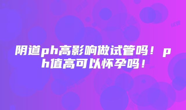 阴道ph高影响做试管吗!ph值高可以怀孕吗!