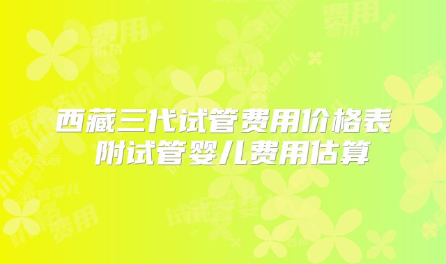 西藏三代试管费用价格表 附试管婴儿费用估算