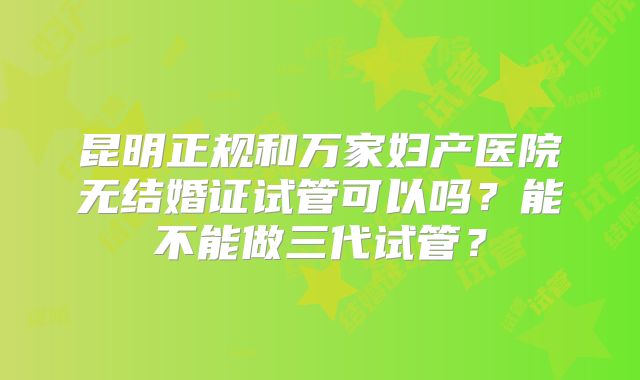 昆明正规和万家妇产医院无结婚证试管可以吗？能不能做三代试管？