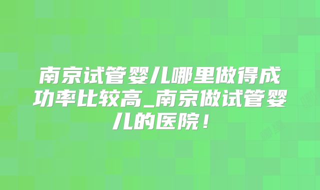 南京试管婴儿哪里做得成功率比较高_南京做试管婴儿的医院！