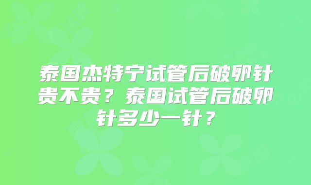 泰国杰特宁试管后破卵针贵不贵？泰国试管后破卵针多少一针？