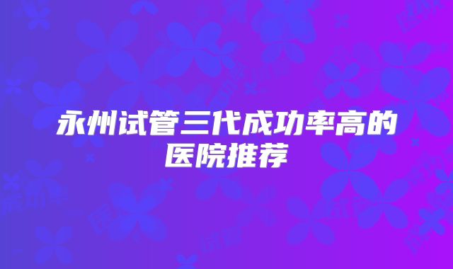 永州试管三代成功率高的医院推荐