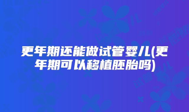 更年期还能做试管婴儿(更年期可以移植胚胎吗)