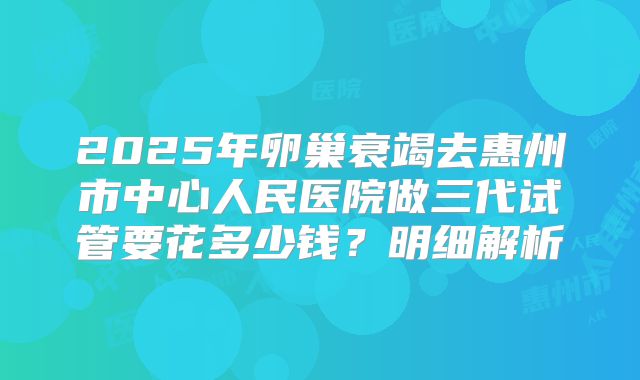 2025年卵巢衰竭去惠州市中心人民医院做三代试管要花多少钱？明细解析