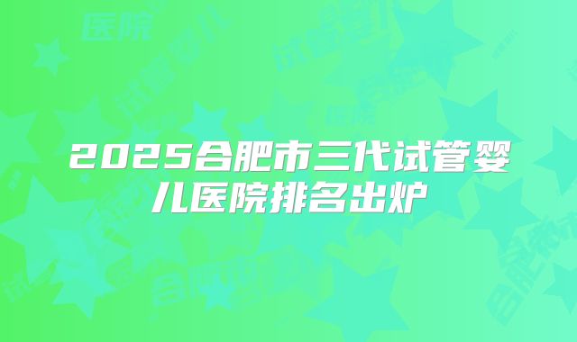 2025合肥市三代试管婴儿医院排名出炉