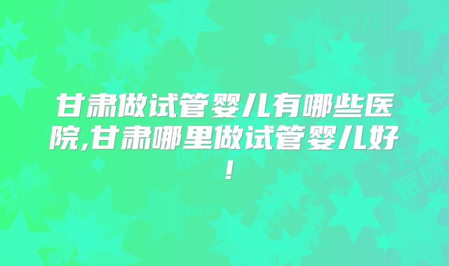 甘肃做试管婴儿有哪些医院,甘肃哪里做试管婴儿好！