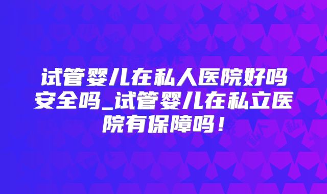 试管婴儿在私人医院好吗安全吗_试管婴儿在私立医院有保障吗!