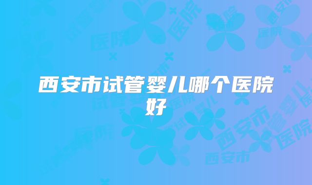西安市试管婴儿哪个医院好