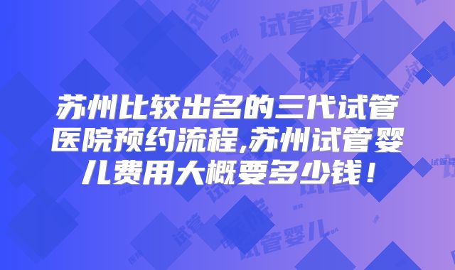 苏州比较出名的三代试管医院预约流程,苏州试管婴儿费用大概要多少钱!